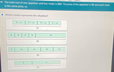 # The total cost of one appetizer and four meals is $89. The price of the appetizer is $9 and each meal
is the same price, m.
Which model represents the situation?
9+m 9+m 9/ m 9+m
89
9 9 9 D
89