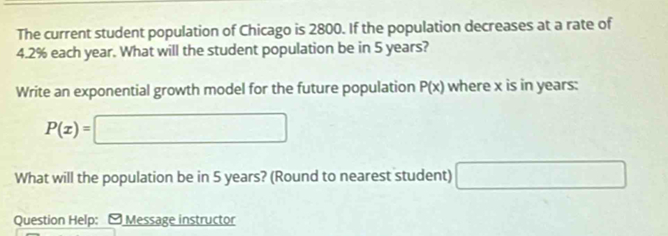 The current student population of Chicago is 2800. If the population decreases at a rate of
4.2% each year. What will the student population be in 5 years? 
Write an exponential growth model for the future population P(x) where x is in years :
P(x)=□
What will the population be in 5 years? (Round to nearest student) □ 
Question Help: - Message instructor