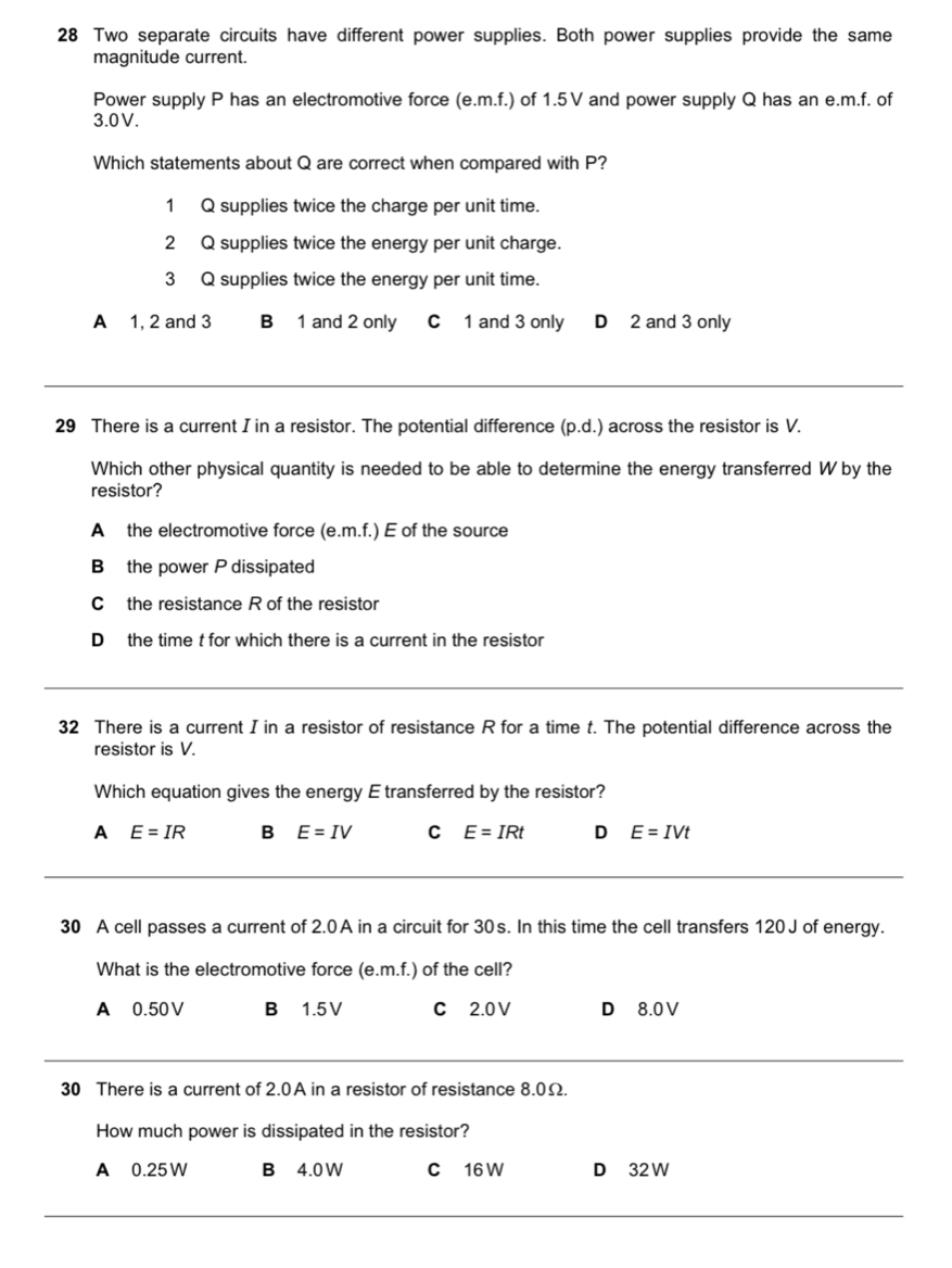 Two separate circuits have different power supplies. Both power supplies provide the same
magnitude current.
Power supply P has an electromotive force (e. m.f.) of 1.5V and power supply Q has an e. m.f. of
3.0V.
Which statements about Q are correct when compared with P?
1 Q supplies twice the charge per unit time.
2 Q supplies twice the energy per unit charge.
3 Q supplies twice the energy per unit time.
A 1, 2 and 3 B 1 and 2 only C 1 and 3 only D 2 and 3 only
_
29 There is a current I in a resistor. The potential difference (p.d.) across the resistor is V.
Which other physical quantity is needed to be able to determine the energy transferred W by the
resistor?
A the electromotive force (e.m.f.) E of the source
B the power P dissipated
C the resistance R of the resistor
D the time t for which there is a current in the resistor
32 There is a current I in a resistor of resistance R for a time t. The potential difference across the
resistor is V.
Which equation gives the energy E transferred by the resistor?
A E=IR B E=IV C E=IRt D E=IVt
30 A cell passes a current of 2.0A in a circuit for 30s. In this time the cell transfers 120J of energy.
What is the electromotive force (e. m.f.) of the cell?
A 0.50V B 1.5V C 2.0V D 8.0V
30 There is a current of 2.0A in a resistor of resistance 8.0Ω.
How much power is dissipated in the resistor?
A 0.25 W B 4.0 W C 16 W D 32 W