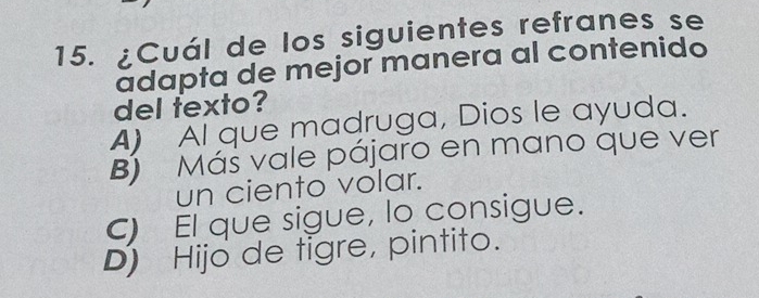 ¿Cuál de los siguientes refranes se
adapta de mejor manera al contenido
del texto?
A) Al que madruga, Dios le ayuda.
B Máš vale pájaro en mano que ver
un ciento volar.
C) El que sigue, lo consigue.
D) Hijo de tigre, pintito.