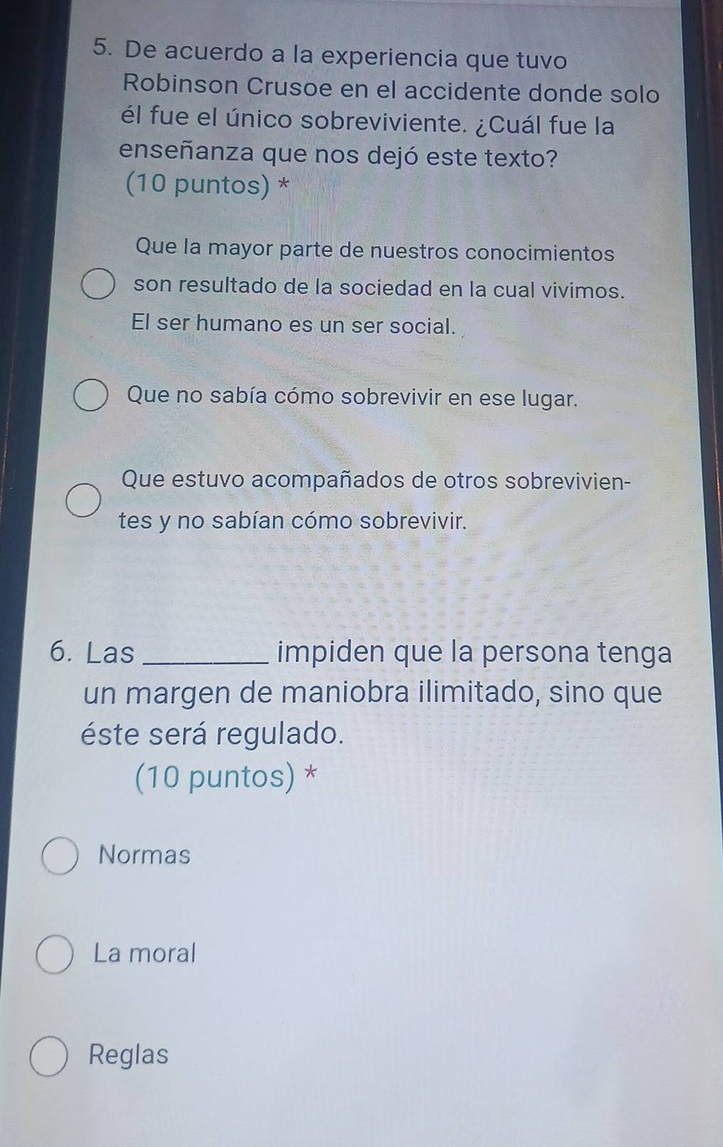 De acuerdo a la experiencia que tuvo
Robinson Crusoe en el accidente donde solo
él fue el único sobreviviente. ¿Cuál fue la
enseñanza que nos dejó este texto?
(10 puntos) *
Que la mayor parte de nuestros conocimientos
son resultado de la sociedad en la cual vivimos.
El ser humano es un ser social.
Que no sabía cómo sobrevivir en ese lugar.
Que estuvo acompañados de otros sobrevivien-
tes y no sabían cómo sobrevivir.
6. Las _impiden que la persona tenga
un margen de maniobra ilimitado, sino que
éste será regulado.
(10 puntos) *
Normas
La moral
Reglas