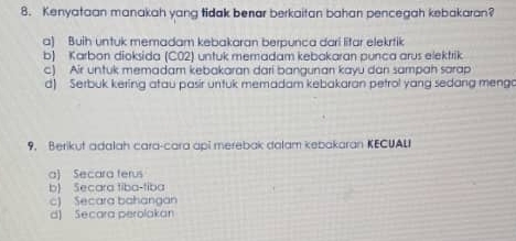 Kenyataan manakah yang tidak benar berkaitan bahan pencegah kebakaran?
a) Buih untuk memadam kebakaran berpunca dari lifar elekrtik
b) Karbon dioksida (CO2) untuk memadam kebakaran punca arus elektrik
c) Air untuk memadam kebakaran dari bangunan kayu dan sampah sarap
d) Serbuk kering atau pasir untuk memadam kebakaran petrol yang sedang mengo
9. Berikut adalah cara-cara api merebak dalam kebakaran KECUALI
a) Secara ferus
b) Secara tiba-tiba
c) Secara bahangan
d) Secara perolakan