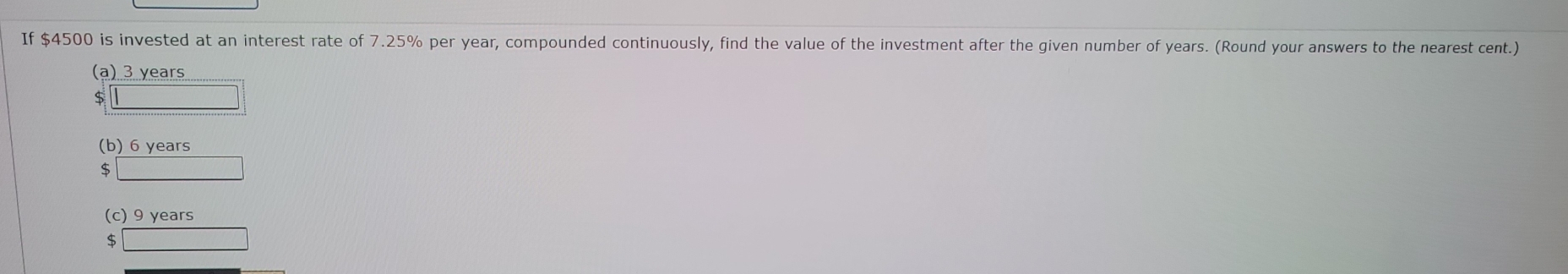 If $4500 is invested at an interest rate of 7.25% per year, compounded continuously, find the value of the investment after the given number of years. (Round your answers to the nearest cent.)
(a) 3 years
S
(b) 6 years
$ _ 
(c) 9 years
$ □