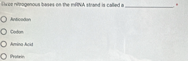 Three nitrogenous bases on the mRNA strand is called a _. *
Anticodon
Codon
Amino Acid
Protein