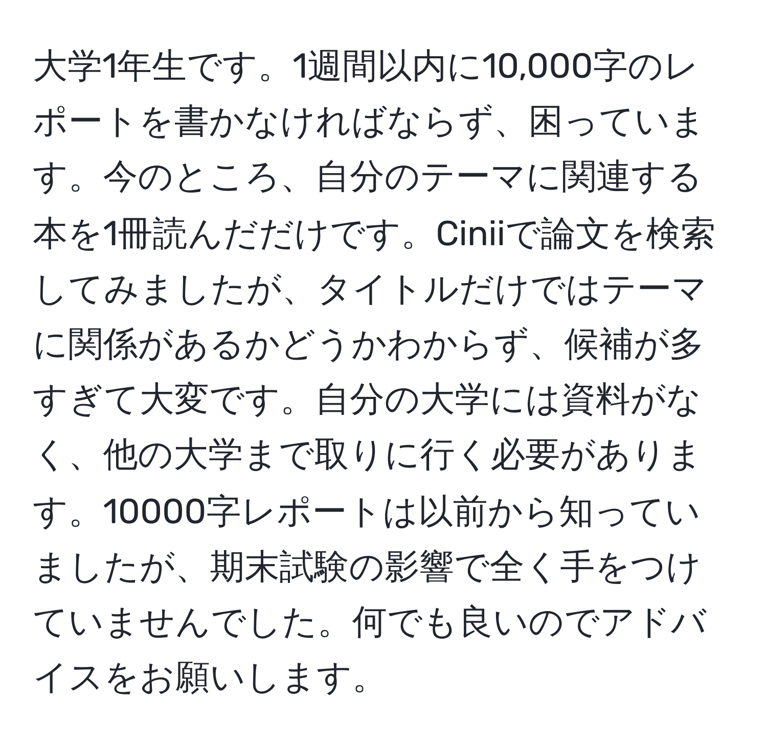 大学1年生です。1週間以内に10,000字のレポートを書かなければならず、困っています。今のところ、自分のテーマに関連する本を1冊読んだだけです。Ciniiで論文を検索してみましたが、タイトルだけではテーマに関係があるかどうかわからず、候補が多すぎて大変です。自分の大学には資料がなく、他の大学まで取りに行く必要があります。10000字レポートは以前から知っていましたが、期末試験の影響で全く手をつけていませんでした。何でも良いのでアドバイスをお願いします。