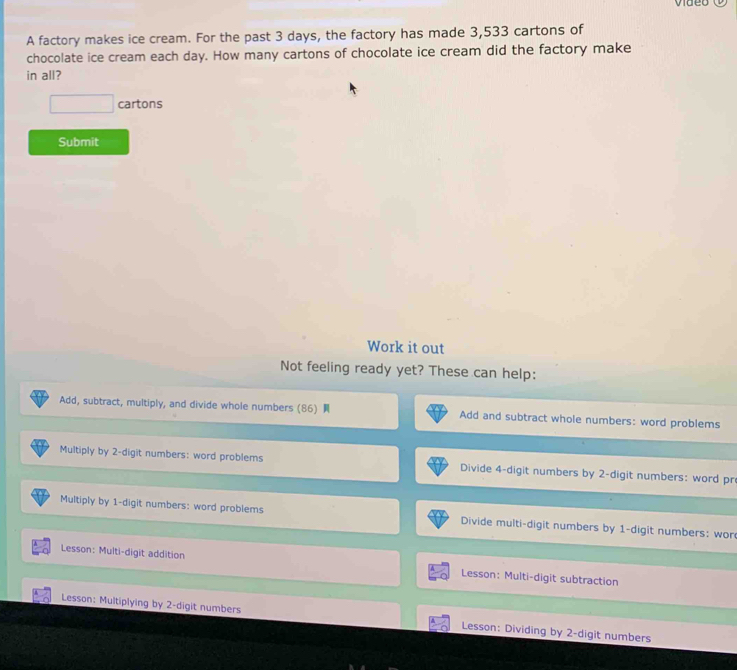 video 
A factory makes ice cream. For the past 3 days, the factory has made 3,533 cartons of 
chocolate ice cream each day. How many cartons of chocolate ice cream did the factory make 
in all? 
□ cartons 
Submit 
Work it out 
Not feeling ready yet? These can help: 
Add, subtract, multiply, and divide whole numbers (86) Add and subtract whole numbers: word problems 
Multiply by 2 -digit numbers: word problems Divide 4 -digit numbers by 2 -digit numbers: word pr 
Multiply by 1 -digit numbers: word problems Divide multi-digit numbers by 1 -digit numbers: wor 
Lesson: Multi-digit addition Lesson: Multi-digit subtraction 
Lesson: Multiplying by 2 -digit numbers Lesson: Dividing by 2 -digit numbers