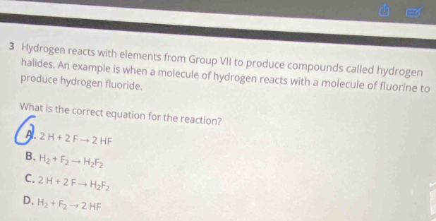 Hydrogen reacts with elements from Group VII to produce compounds called hydrogen
halides. An example is when a molecule of hydrogen reacts with a molecule of fluorine to
produce hydrogen fluoride.
What is the correct equation for the reaction?
A. 2H+2Fto 2HF
B. H_2+F_2to H_2F_2
C. 2H+2Fto H_2F_2
D. H_2+F_2to 2HF