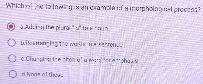 Which of the following is an example of a morphological process?
a.Adding the plural “-s” to a noun
b.Rearranging the words in a sentence
c.Changing the pitch of a word for emphasis
d.None of these