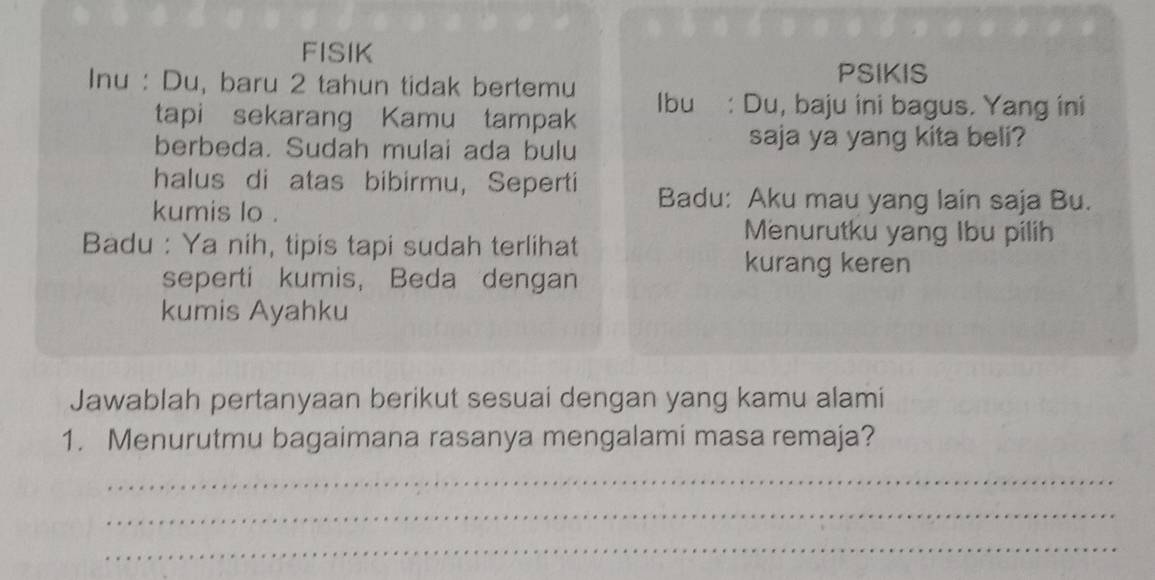 FISIK 
PSIKIS 
Inu : Du, baru 2 tahun tidak bertemu Ibu : Du, baju ini bagus. Yang ini 
tapi sekarang Kamu tampak 
berbeda. Sudah mulai ada bulu saja ya yang kita beli? 
halus di atas bibirmu, Seperti Badu: Aku mau yang lain saja Bu. 
kumis lo . 
Badu : Ya nih, tipis tapi sudah terlihat 
Menurutku yang Ibu pilih 
seperti kumis， Beda dengan 
kurang keren 
kumis Ayahku 
Jawablah pertanyaan berikut sesuai dengan yang kamu alami 
1. Menurutmu bagaimana rasanya mengalami masa remaja? 
_ 
_ 
_