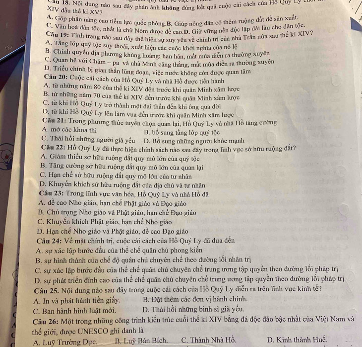 Sau 18, Nội dung nào sau đây phản ánh không đúng kết quả cuộc cải cách của Hộ Quy Ly C
XIV đầu thế ki XV?
A. Góp phần nâng cao tiềm lực quốc phòng.B. Giúp nông dân có thêm ruộng đất đề sản xuất
C. Văn hoá dân tộc, nhất là chữ Nôm được đề cao.D. Giữ vững nền độc lập dài lâu cho dân tộc
Câu 19: Tỉnh trạng nào sau đây thể hiện sự suy yếu về chính trị của nhà Trần nửa sau thế ki XIV?
A. Tầng lớp quý tộc suy thoái, xuất hiện các cuộc khởi nghĩa của nô lệ
B. Chính quyền địa phương khủng hoảng; hạn hán, mất mùa diễn ra thường xuyên
C. Quan hệ với Chăm - pa và nhà Minh căng thăng, mất mùa diễn ra thường xuyên
D. Triều chính bị gian thần lũng đoạn, việc nước không còn được quan tâm
Câu 20: Cuộc cải cách của Hồ Quý Ly và nhà Hồ được tiến hành
A. từ những năm 80 của thế ki XIV đến trước khi quân Minh xâm lược
B. từ những năm 70 của thế ki XIV đến trước khi quân Minh xâm lược
C. từ khi Hồ Quý Ly trở thành một đại thần đến khi ông qua đời
D. từ khi Hồ Quý Ly lên làm vua đến trước khi quân Minh xâm lược
Câu 21: Trong phương thức tuyển chọn quan lại, Hồ Quý Ly và nhà Hồ tăng cường
A. mở các khoa thi B. bổ sung tầng lớp quý tộc
C. Thải hồi những người già yếu D. Bổ sung những người khỏe mạnh
Câu 22: Hồ Quý Ly đã thực hiện chính sách nào sau đây trong lĩnh vực sở hữu ruộng đất?
A. Giảm thiều sở hữu ruộng đất quy mô lớn của quý tộc
B. Tăng cường sở hữu ruộng đất quy mô lớn của quan lại
C. Hạn chế sở hữu ruộng đất quy mô lớn của tư nhân
D. Khuyến khích sử hữu ruộng đất của địa chủ và tư nhân
Câu 23: Trong lĩnh vực văn hóa, Hồ Quý Ly và nhà Hồ đã
A. đề cao Nho giáo, hạn chế Phật giáo và Đạo giáo
B. Chủ trọng Nho giáo và Phật giáo, hạn chế Đạo giáo
C. Khuyến khích Phật giáo, hạn chế Nho giáo
D. Hạn chế Nho giáo và Phật giáo, đề cao Đạo giáo
Câu 24: Về mặt chính trị, cuộc cải cách của Hồ Quý Ly đã đưa đến
A. sự xác lập bước đầu của thể chế quân chủ phong kiến
B. sự hình thành của chế độ quân chủ chuyên chế theo đường lối nhân trị
C. sự xác lập bước đầu của thể chế quân chủ chuyên chế trung ương tập quyền theo đường lối pháp trị
D. sự phát triển đỉnh cao của thể chế quân chủ chuyên chế trung ương tập quyền theo đường lối pháp trị
Câu 25. Nội dung nào sau đây trong cuộc cải cách của Hồ Quý Ly diễn ra trên lĩnh vực kinh tế?
A. In và phát hành tiền giấy. B. Đặt thêm các đơn vị hành chính.
C. Ban hành hình luật mới. D. Thải hồi những binh sĩ già yếu.
Câu 26: Một trong những công trình kiến trúc cuối thế ki XIV bằng đá độc đáo bậc nhất của Việt Nam và
thế giới, được UNESCO ghi danh là
A. Luỹ Trường Dực. B. Luỹ Bán Bích. C. Thành Nhà Hồ. D. Kinh thành Huế.