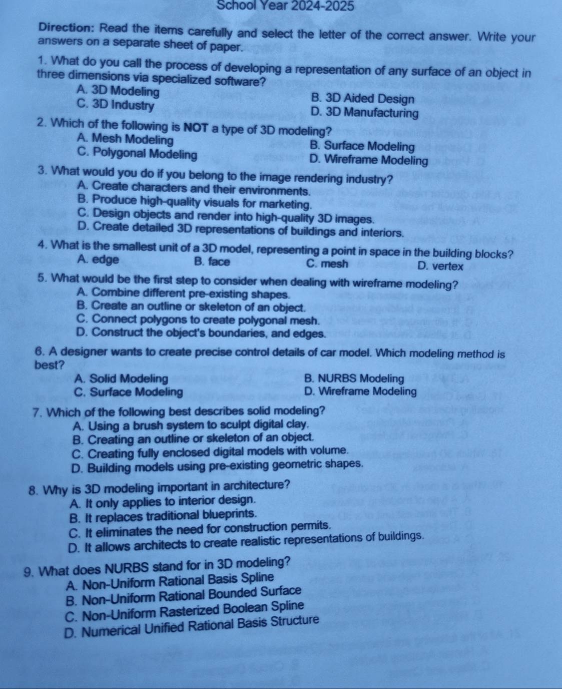 School Year 2024-2025
Direction: Read the items carefully and select the letter of the correct answer. Write your
answers on a separate sheet of paper.
1. What do you call the process of developing a representation of any surface of an object in
three dimensions via specialized software?
A. 3D Modeling B. 3D Aided Design
C. 3D Industry D. 3D Manufacturing
2. Which of the following is NOT a type of 3D modeling?
A. Mesh Modeling B. Surface Modeling
C. Polygonal Modeling D. Wireframe Modeling
3. What would you do if you belong to the image rendering industry?
A. Create characters and their environments.
B. Produce high-quality visuals for marketing.
C. Design objects and render into high-quality 3D images.
D. Create detailed 3D representations of buildings and interiors.
4. What is the smallest unit of a 3D model, representing a point in space in the building blocks?
A. edge B. face C. mesh D. vertex
5. What would be the first step to consider when dealing with wireframe modeling?
A. Combine different pre-existing shapes.
B. Create an outline or skeleton of an object.
C. Connect polygons to create polygonal mesh.
D. Construct the object's boundaries, and edges.
6. A designer wants to create precise control details of car model. Which modeling method is
best?
A. Solid Modeling B. NURBS Modeling
C. Surface Modeling D. Wireframe Modeling
7. Which of the following best describes solid modeling?
A. Using a brush system to sculpt digital clay.
B. Creating an outline or skeleton of an object.
C. Creating fully enclosed digital models with volume.
D. Building models using pre-existing geometric shapes.
8. Why is 3D modeling important in architecture?
A. It only applies to interior design.
B. It replaces traditional blueprints.
C. It eliminates the need for construction permits.
D. It allows architects to create realistic representations of buildings.
9. What does NURBS stand for in 3D modeling?
A. Non-Uniform Rational Basis Spline
B. Non-Uniform Rational Bounded Surface
C. Non-Uniform Rasterized Boolean Spline
D. Numerical Unified Rational Basis Structure