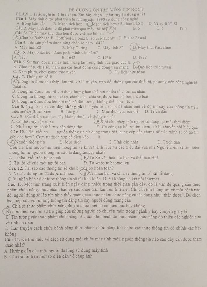 Để cươnG Ôn tập môn: tiN học 8
PHẢN 1. Trắc nghiệm 1 lựa chọn. Em hãy chọn 1 phương án đùng nhất
Cầu 1. Máy tính được phát triển từ những năm 1990 sự dụng công nghệ
A. Bóng bản dẫn B. Mach tich hợp C. Mạch tích hợp siêu lớn(ULSI) D. Vi xứ li VLSI
Câu 2. Máy tính điện tử đã phát triên qua máy thể hệ? A. 4 B. 5 C. 6 D. 7
Cầu 3: Chiếc máy tỉnh đầu tiên được chế tạo bởi ai?
A. Charles Babbage B. Gottfried Leibniz C. John Mauchly D. Blaise Pascal
Câu 4. Tên sản phẩm được sáng chế vào năm 1642?
A. May tinh Z2 B. May Turing C. Máy tinh Z1 D May tỉnh Pascaline
Cầu 5. Máy phân tích được phát minh vào năm?
A. 1837 B. 1642 C. 1936 D. 1939
Cầu 6. Sư thay đôi mà máy tính mang lại trong lĩnh vực giáo dục là
A. Giao tiếp, chia sẻ, tham gia các hoạt động cộng đồng trên mang B. Day học trực tuyển
C. Xem phim, chơi game trực tuyển D. Du lịch thực tế ảo
Câu 7. Thông tin số là
A. thông tin được thu thập, lưu trữ, xứ lí, truyền, trao đổi thông qua các thiết bị, phương tiên công nghệ kĩ
thuật số
B. thông tin được lưu trũ với dung lượng han chế bởi nhiều tổ chức, cả nhân
C. thông tin không thể sao chép, chính sửa, chia sẻ, được báo hộ bởi pháp luật.
D. thông tin được đưa lên bởi một số đổi tượng, không thể là sai lệch
Câu 8. Yểu tố nào dưới đây không phải là yếu tố co bản đê nhận biết về độ tin cậy của thông tin trên
Internet?(A.)Luot xem B. Tác gia C. Mục địch của bài việt D. Trịch dẫn
Cầu 9 Đặc điểm nào sau đây không thuộc về thông tin số?
A. Có thể truy cập từ xa B. Chỉ cho phép một người sử dụng tại một thời điểm
C. Nhiều người có thể truy cập đồng thời D. Có công cụ hỗ trợ tìm kiểm, xứ li, chuyển đổi hiệu qua
Câu 10. 'Bài viết có   nguồn thống tin sử dung trong bài, cung cấp dẫn chứng đề xác minh sẽ có độ tin
cây các hơn''. Cụm từ thích hợp đề điễn vào ... là
Ấ Nguồn thông tín 5. Mục đích C. Tính cập nhật D. Trich dẫn
Cầu 11: Em muốn tim hiểu thông tin về kinh thành Huề và các triều đai vua nhà Nguyễn, em sẽ tìm hiệu
thống tin từ nguồn thông tin nào là đảng tin cây nhất?
A. Tư bài viết trên Facebook B Từ Sở văn hóa, du lịch và thể thao Huế
C. Từ lời kể của một người ban D. Từ website baomoi.vn
Câu 12. Tại sao các thông tin số khó bị xoa bộ hoàn toàn?
A. Vì các thông tin đã được mã hóa. BVị nhân bản và chia sẻ thông tin số rất đễ dàng
C. Vì nhân bàn và chia se thông tin số rất khó khân. D. Vì không có kết nổi Internet
Câu 13. Một tinh trang xuất hiên ngày cảng nhiều trong thời gian gần đây, đó là vẫn để quảng cáo thực
phẩm chức năng, thực phẩm bảo vệ sức khỏe tràn lan trên Internet. Chi cần tìm thông tin về một bệnh nào
đó. người dùng sẽ lập tức nhìn thấy quảng cáo thực phẩm chức năng có tác dụng như 'thân dược''. Để chọn
lọc, tiếp xúc với những thông tin đảng tin cậy người dùng mang cân
A. Chia sẻ thực phẩm chức năng đó khi chưa biết nó có hiệu qua hay không
B) Tim hiểu và nhờ sư trợ giúp của những người có chuyên môn trong ngành y hay chuyên gia ý tế
C. Tin tưởng các thực phẩm chức năng sẽ chữa khỏi bệnh dù thực phẩm chức năng đó thiếu các nghiên cưu
về tính an toàn
D. Lan truyền cách chữa bệnh bằng thực phẩm chức năng khi chưa xác thực thông tin có chính xác hay
không
Câu 14. Đề tìm hiểu về cách sử dụng một chiếc máy tính mới. nguồn thông tin nào sau đây cần được tham
khảo nhất?
A. Hướng dẫn của một người đã từng sử dung máy tính
B Câu trả lời trên một số diễn đản về chụp ảnh