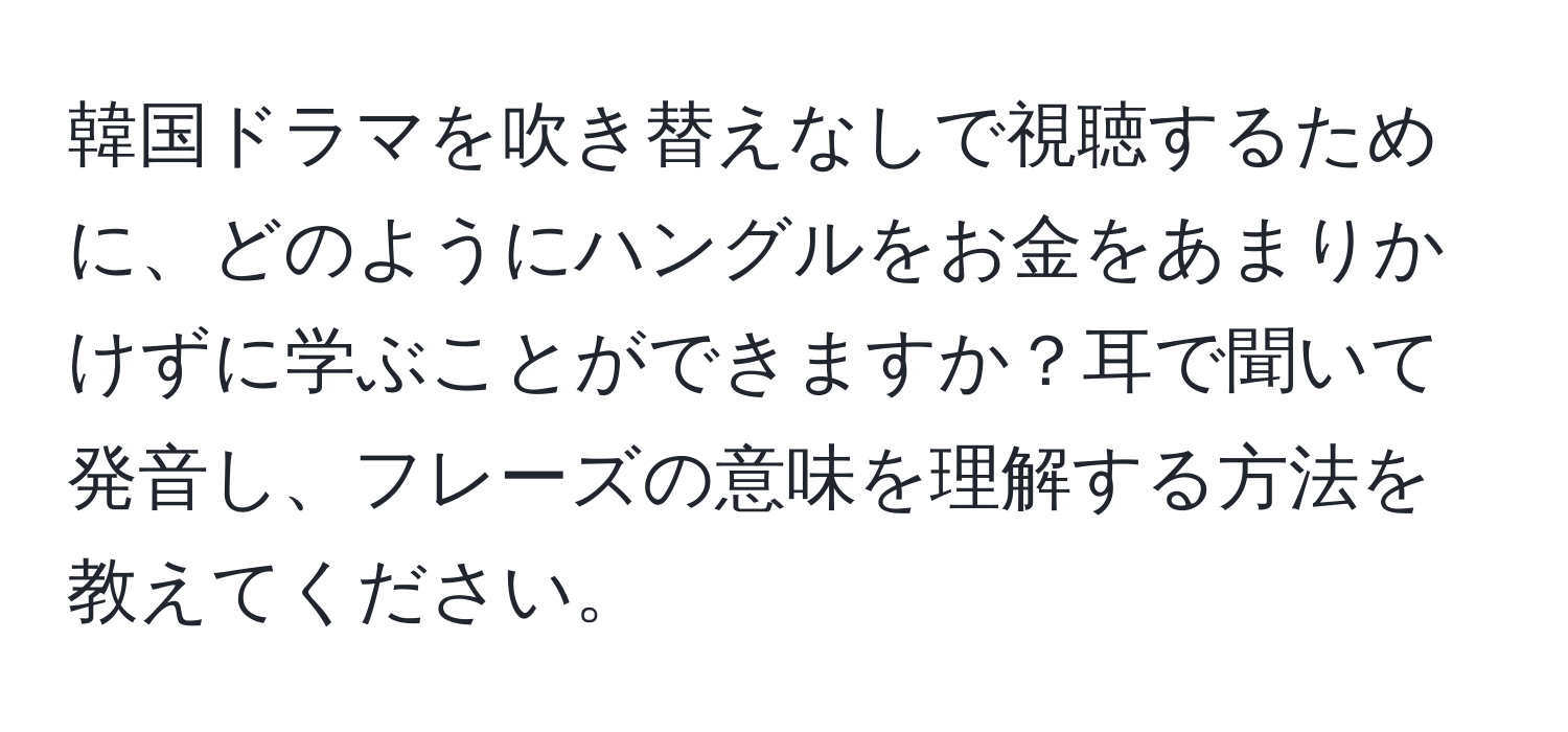 韓国ドラマを吹き替えなしで視聴するために、どのようにハングルをお金をあまりかけずに学ぶことができますか？耳で聞いて発音し、フレーズの意味を理解する方法を教えてください。