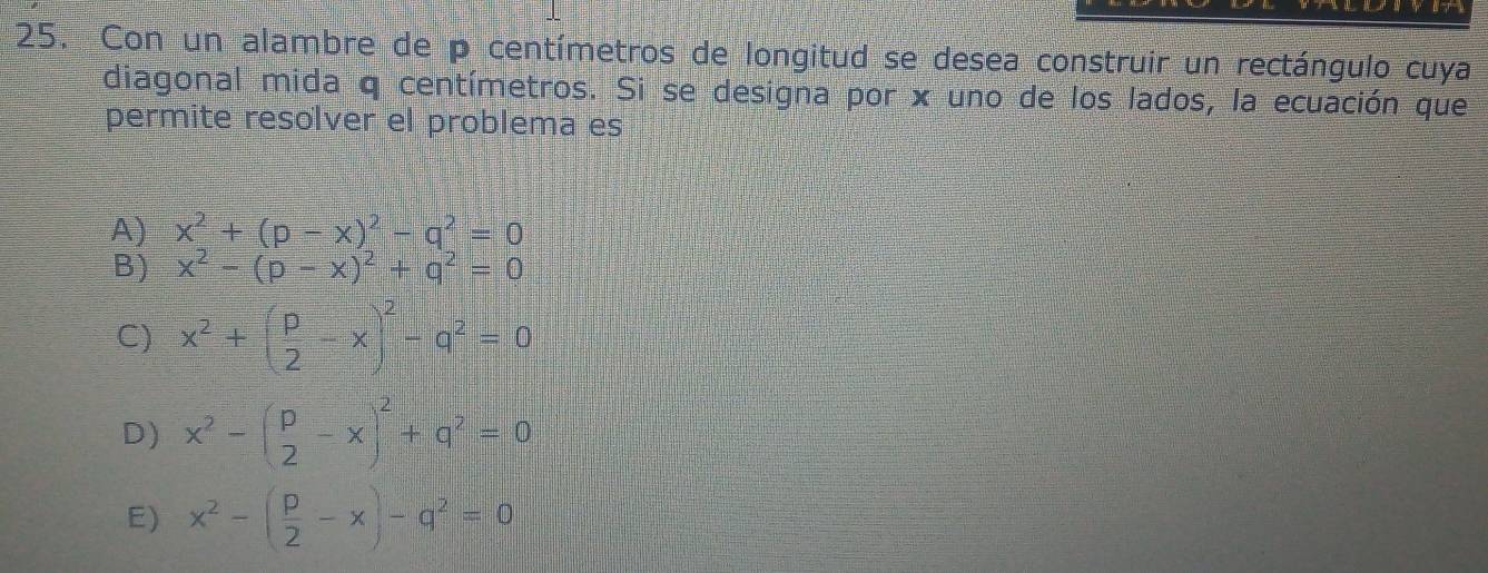 Con un alambre de p centímetros de longitud se desea construir un rectángulo cuya
diagonal mida q centímetros. Si se designa por x uno de los lados, la ecuación que
permite resolver el problema es
A) x^2+(p-x)^2-q^2=0
B) x^2-(p-x)^2+q^2=0
C) x^2+( p/2 -x)^2-q^2=0
D) x^2-beginpmatrix p&-xend(pmatrix)^2+q^2=0
E) x^2-( p/2 -x)-q^2=0