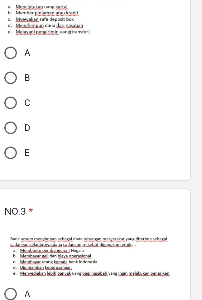 a. Menciptakan uang kartal
b. Member pinjaman atau kredit
c. Myewakan safe deposit box
d. Menghimpun dana dari nasabah
e. Melayani pengirimin uang(transfer)
A
B
C
D
E
NO. 3 *
Bank umum menyimpan sebagai dana tabungan masyarakat yang diterima sebagai
cadangan.selanjutnya,dana cadangan tersebut digunakan untuk....
a. Membantu pembangunan Negara
b. Membayar gaji dan biaya operasional
c. Membayar utang kepada bank Indonesia
d. Dipinjamkan keperusahaan
e. Menyediakan lebih banyak uang bagi nasabah yang ingin melakukan penarikan
A