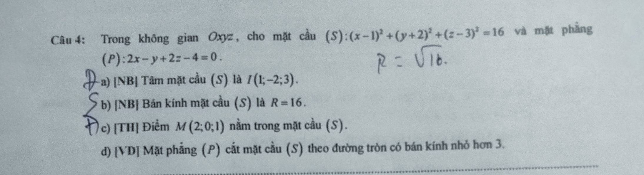 Trong không gian Oxyz , cho mặt cầu (S):(x-1)^2+(y+2)^2+(z-3)^2=16 và mặt phầng
(P): 2x-y+2z-4=0. 
-a) [NB] Tâm mặt cầu (S) là I(1;-2;3). 
b) [NB] Bán kính mặt cầu (S) là R=16. 
c) [TH] Điểm M(2;0;1) nằm trong mặt cầu (S).
d) [VD] Mặt phẳng (P) cắt mặt cầu (S) theo đường tròn có bán kính nhỏ hơn 3.