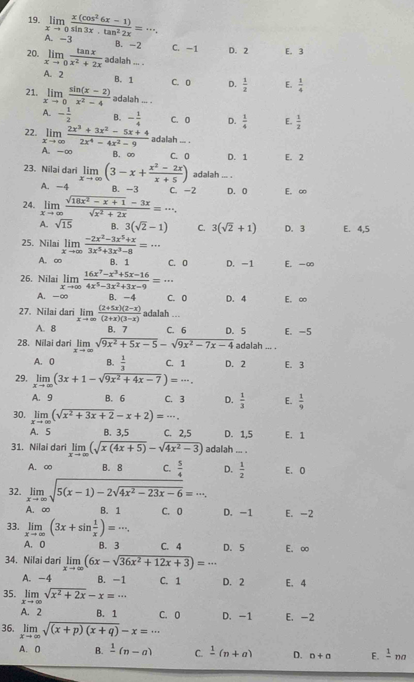 limlimits _xto 0 (x(cos^26x-1))/sin 3x· tan^22x =·s .
A. -3
B. -2 C. -1 D. 2 E. 3
20. limlimits _xto 0 tan x/x^2+2x adal ah... .
A. 2 B. 1 C. 0 D.  1/2  E.  1/4 
21. limlimits _xto 0 (sin (x-2))/x^2-4  adalah ... .
A. - 1/2  B. - 1/4  C. 0 D.  1/4  E.  1/2 
22. limlimits _xto ∈fty  (2x^3+3x^2-5x+4)/2x^4-4x^2-9  adalah ... .
A. -∞ B. ∞ C. 0 D. 1 E. 2
23. Nilai dari limlimits _xto ∈fty (3-x+ (x^2-2x)/x+5 ) adalah ... .
A. -4 B. -3 C. -2 D. 0 E. ∞
24. limlimits _xto ∈fty  (sqrt(18x^2-x+1)-3x)/sqrt(x^2+2x) =·s .
A. sqrt(15) B. 3(sqrt(2)-1) C. 3(sqrt(2)+1) D. 3 E. 4,5
25. Nilai limlimits _xto ∈fty  (-2x^2-3x^5+x)/3x^5+3x^3-8 =·s
A. ∞ B. 1 C. 0 D. -1 E. -∞
26. Nilai limlimits _xto ∈fty  (16x^7-x^3+5x-16)/4x^5-3x^2+3x-9 =·s
A. -∞ B. -4 C. 0 D. 4 E. ∞
27. Nilai dari limlimits _xto ∈fty  ((2+5x)(2-x))/(2+x)(3-x)  adalah …
A. 8 B. 7 C. 6 D. 5 E. -5
28. Nilai dari limlimits _xto ∈fty sqrt(9x^2+5x-5)-sqrt(9x^2-7x-4) adalah ... .
A. 0 B.  1/3  C. 1 D. 2 E. 3
29. limlimits _xto ∈fty (3x+1-sqrt(9x^2+4x-7))=·s .
A. 9 B. 6 C. 3 D.  1/3  E.  1/9 
30. limlimits _xto ∈fty (sqrt(x^2+3x+2)-x+2)=·s .
A. 5 B. 3,5 C. 2,5 D. 1,5 E. 1
31. Nilai dari limlimits _xto ∈fty (sqrt(x(4x+5))-sqrt(4x^2-3)) adalah ... .
A. ∞ B. 8 C.  5/4  D.  1/2  E. 0
32. limlimits _xto ∈fty sqrt(5(x-1)-2sqrt 4x^2-23x-6)=·s .
A. ∞ B. 1 C. 0 D. -1 E. -2
33. limlimits _xto ∈fty (3x+sin  1/x )=·s .
A. 0 B. 3 C. 4 D. 5 E. ∞
34. Nilai dari limlimits _xto ∈fty (6x-sqrt(36x^2+12x+3))=·s
A. -4 B. -1 C. 1 D. 2 E. 4
35. limlimits _xto ∈fty sqrt(x^2+2x)-x=·s
A. 2 B. 1 C. 0 D. -1 E. -2
36. limlimits _xto ∈fty sqrt((x+p)(x+q))-x=·s
A. 0 B. frac 1(n-a) C. frac 1(n+a) D. n+a E. frac 1 na