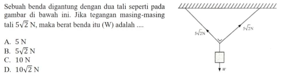 Sebuah benda digantung dengan dua tali seperti pada
gambar di bawah ini. Jika tegangan masing-masing
tali 5sqrt(2)N , maka berat benda itu (W) adalah ....
5sqrt(2)N
5sqrt(2)N
A. 5 N
B. 5sqrt(2)N
C. 10 N
D. 10sqrt(2)N
W