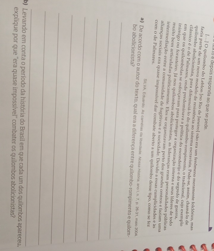 eX 10 é depois responda ao que se pede. 
[…] O quilombo do Leblon [no Rio de Janeiro] não era um fenômeno meramente folclórico, mas 
fazia parte de um novo modelo de resistência ao sistema escravista. Pode-se, assim, chamá-lo de 
quilombo abolicionista, para diferenciá-lo do quilombo-rompimento, o tradicional, cujo exemplo 
clássico é o de Palmares, onde predominava a política do esconderijo e do segredo de guerra, 
em que os quilombolas se esforçavam para proteger a organização interna e seus líderes de todo 
inimigo ou forasteiro. Já nos quilombos abolicionistas, as lideranças eram personalidades públicas 
muito bem articuladas politicamente. Eles se organizavam perto dos grandes centros e faziam uma 
intermediação entre a comunidade de fugitivos e a sociedade. Devido a essas cumplicidades e às 
alianças sociais era quase impossível dar combate aberto a um quilombo desse tipo, como se fez 
com o de Palmares. 
SILVA, Eduardo. As camélias da liberdade. Nossa História, ano I, n. 7, p. 26-31, maio 2004. 
a) De acordo com o autor do texto, qual era a diferença entre quilombo-rompimento e quilom- 
bo abolicionista? 
_ 
_ 
_ 
_ 
_ 
_ 
_ 
_ 
b) Levando em conta o período da história do Brasil em que cada um dos quilombos apareceu, 
explique por que ''era quase impossível'' combater os quilombos abolicionistas?