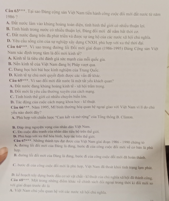 Câu 63^(**). Tại sao Đảng cộng sản Việt Nam tiển hành công cuộc đồi mới đất nước từ năm
1986 ?
A. Đất nước lâm vào khủng hoảng toàn diện, tình hình thể giới có nhiều thuận lợi.
B. Tình hình trong nước có nhiều thuận lợi, Đảng đồi mới đề nằm bắt thời cơ.
C. Đất nước đang trên đà phát triển và được sự ủng hộ của các nước xã hội chủ nghĩa.
D. Yêu cầu sống còn của sự nghiệp xây dựng CNXH, phù hợp với xu thể thời đại.
Câu 64^(**). Vì sao trong đường lối Đổi mới giai đoạn (1986-1995) Đảng Cộng sản Việt
Nam xác định trọng tâm là đồi mới kinh tế?
A. Kinh tế là tiêu chí đánh giá sức mạnh của mỗi quốc gia.
B. Nền kinh tế của Việt Nam đang bị Pháp vượt qua.
C. Đang học hỏi bài học kinh nghiệm của Trung Quốc.
D. Kinh tế tự chủ mới quyết định được các vấn đề khác.
Câu 65^(***). Vì sao đổi mới đất nước là một tất yếu khách quan?
A. Đất nước đang khủng hoảng kinh tế - xã hội trầm trọng.
B. Đổi mới là yêu cầu thường xuyên của cách mạng.
C. Tình hình thể giới có nhiều chuyền biển lớn.
D. Tác động của cuộc cách mạng khoa học - kĩ thuật.
Câu 66^(***). Năm 1995, Mĩ bình thường hóạ quan hệ ngoại giao với Việt Nam vì lí do chủ
yếu nào dưới đây?
A. Phù hợp với chiến lược “Cam kết và mở rộng” của Tổng thống B. Clintơn.
B. Đáp ứng nguyện vọng của nhân dân Việt Nam.
C. Do cuộc đầu tranh của nhân dân tiền bộ trên thể giới.
D. Phù hợp với xu thể hòa bình, hợp tác trên thể giới.
Câu 67^(th+s). Những thành tựu đạt được của Việt Nam giai đoạn 1986 - 1990 chứng tỏ
A. đường lối đổi mới của Đảng là đúng, bước đi của công cuộc đổi mới về cơ bản là phù
hợp.
B. đường lối đổi mới của Đảng là đúng, bước đi của công cuộc đổi mới đã hoàn thành.
C. bước đi của công cuộc đồi mới là phù hợp, Việt Nam đã thoát khỏi tình trạng lạm phát.
D. kể hoạch xây dựng bước đầu cơ sở vật chất - kĩ thuật của chủ nghĩa xã hội đã thành công.
Câu 68^(***). Một trong những điểm khác về chính sách đổi ngoại trong thời kì đổi mới so
với giai đoạn trước đó là
A. Việt Nam chủ yểu quan hệ với các nước xã hội chủ nghĩa.