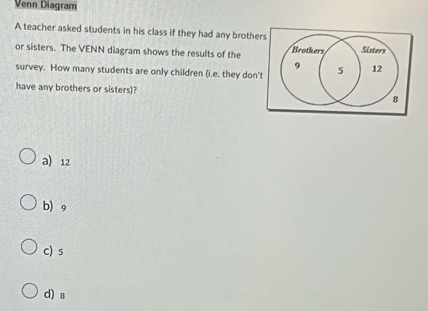 Venn Diagram
A teacher asked students in his class if they had any brothers
or sisters. The VENN diagram shows the results of the Brothers Sisters
9 5 12
survey. How many students are only children (i.e. they don't
have any brothers or sisters)? 8
a 12
b 9
C) 5
d) ₈