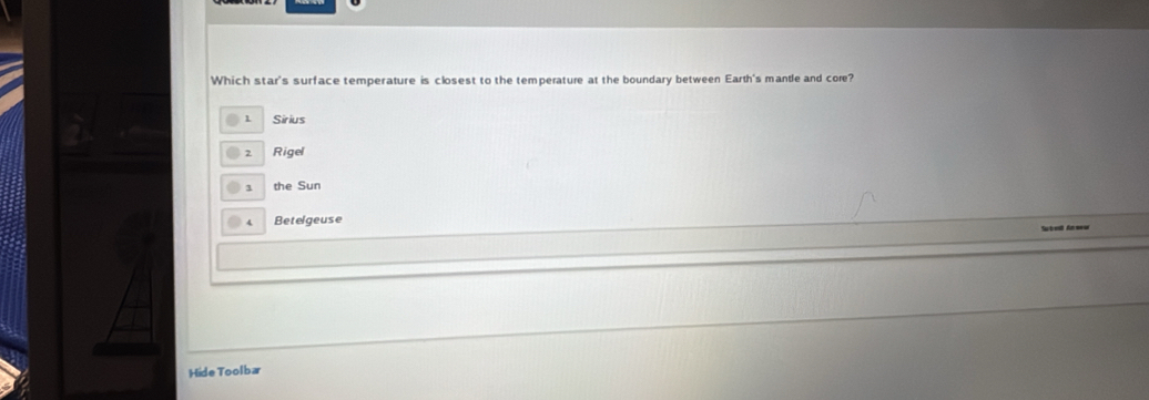 Which star's surface temperature is closest to the temperature at the boundary between Earth's mantle and core?
1 Sirius
2 Rigel
1 the Sun
4 Betelgeuse
Subed Anew
Hide Toolbar