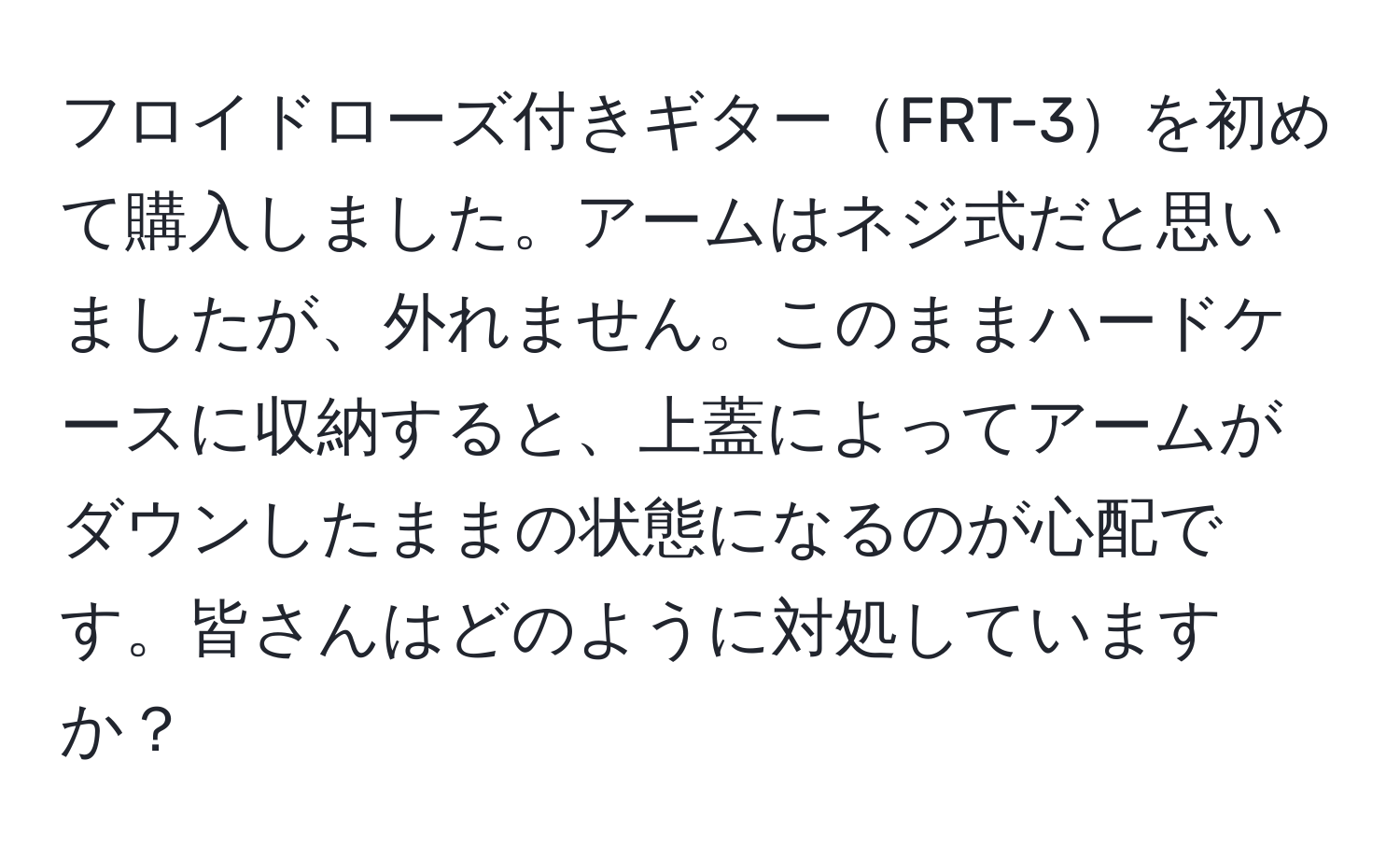 フロイドローズ付きギターFRT-3を初めて購入しました。アームはネジ式だと思いましたが、外れません。このままハードケースに収納すると、上蓋によってアームがダウンしたままの状態になるのが心配です。皆さんはどのように対処していますか？