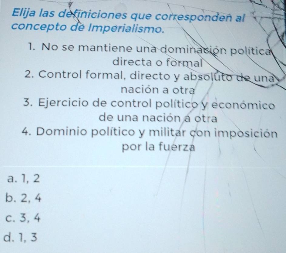 Elija las definiciones que corresponden al
concepto de Imperialismo.
1. No se mantiene una dominación política
directa o formal
2. Control formal, directo y absoluto de una
nación a otra
3. Ejercicio de control político y económico
de una nación a otra
4. Dominio político y militar con imposición
por la fuerza
a. 1, 2
b. 2, 4
c. 3, 4
d. 1, 3