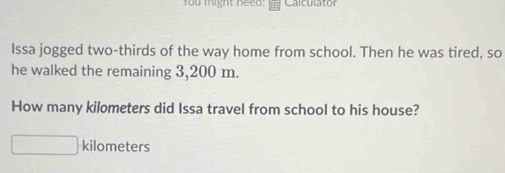 You might need: Calculator 
Issa jogged two-thirds of the way home from school. Then he was tired, so 
he walked the remaining 3,200 m. 
How many kilometers did Issa travel from school to his house?
kilometers