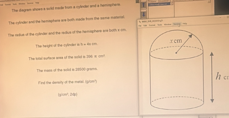 (Edence) 
The diagram shows a solid made from a cylinder and a hemisphere. Bunçe 
The cylinder and the hemisphere are both made from the same material, 
4MA1_2HR_20220101q21 
File Edit. Format Tools Window Servings Help 
The radius of the cylinder and the radius of the hemisphere are both x cm. 
The height of the cylinder is h=4xcm. 
The total surface area of the solid is 396π cm^2
The mass of the solid is 28500 grams. 
h cr 
Find the density of the metal. (g/cm^3)
(g/cm^3,2dp)