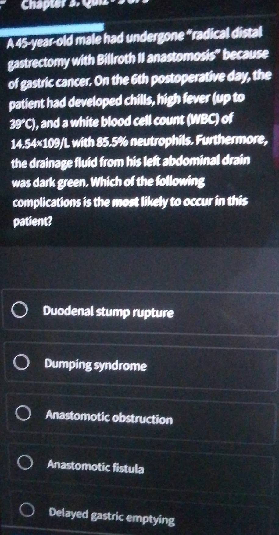 Chapter s. Quiz s
A 45-year-old male had undergone “radical distal
gastrectomy with Billroth II anastomosis” because
of gastric cancer. On the 6th postoperative day, the
patient had developed chills, high fever (up to
39°C) , and a white blood cell count (WBC) of
14.54×109/L with 85.5% neutrophils. Furthermore,
the drainage fluid from his left abdominal drain
was dark green. Which of the following
complications is the most likely to occur in this
patient?
Duodenal stump rupture
Dumping syndrome
Anastomotic obstruction
Anastomotic fistula
Delayed gastric emptying