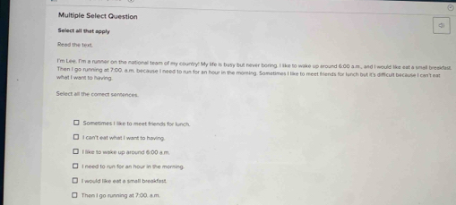 Multiple Select Question gi
Select all that apply
Read the text
I'm Lee. I'm a runner on the national team of my country! My life is basy but never boring. I like to wake up around 6:00 a.m.,, and I would like eat a small breakfast.
what I want to having. Then I go running at 7:00. a.m. because I need to run for an hour in the morning. Sometimes I like to meet friends for lunch but it's difficult because I can't eat
Select all the comect sentences.
Sometimes I like to meet friends for lunch.
I can't eat what I want to having.
I like to wake up around 6:00 a.m.
I need to run for an hour in the morning.
I would like eat a small breakfast.
Then I go running at 7:00. a.m.