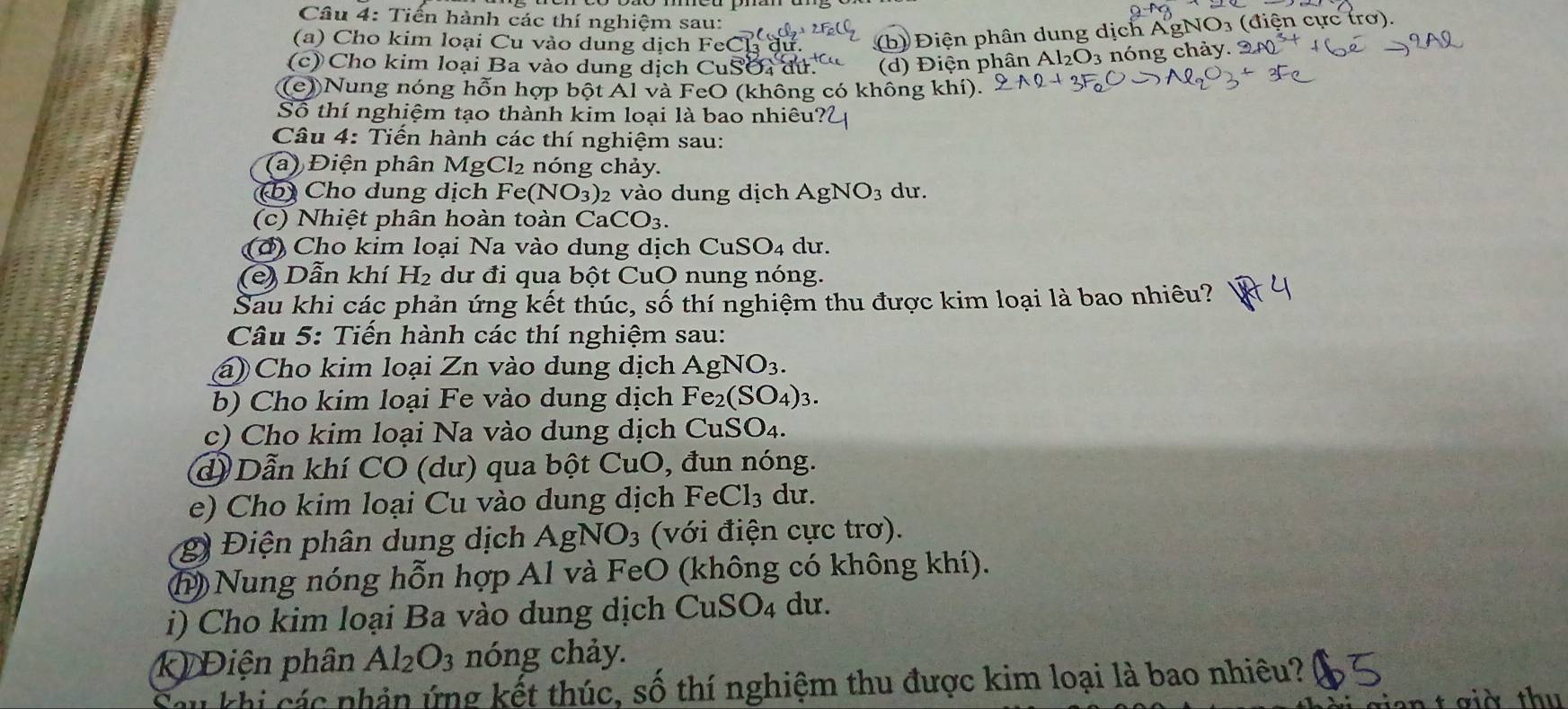 Tiến hành các thí nghiệm sau: 3 (điện cực trơ).
(a) Cho kim loại Cu vào dung dịch FeC
(b) Điện phân dung dịch Agl
(c) Cho kim loại Ba vào dung dịch Cu SO:O (d) Điện phân Al_2O_3 nóng chảy.
(e))Nung nóng hỗn hợp bột Al và FeO (không có không khí).
Số thí nghiệm tạo thành kim loại là bao nhiêu?
Câu 4: Tiến hành các thí nghiệm sau:
(a) Điện phân MgCl₂ nóng chảy.
(b) Cho dung dịch Fe(NO_3) 2 vào dung dịch AgNO_3 du.
(c)  Nhiệt phân hoàn toàn Ca CO_3.
(đ ) Cho kim loại Na vào dung dịch C uSO_4 du.
(e) Dẫn khí H_2 dư đi qua bột CuO nung nóng.
Sau khi các phản ứng kết thúc, số thí nghiệm thu được kim loại là bao nhiêu?
Câu 5: Tiến hành các thí nghiệm sau:
(á) Cho kim loại Zn vào dung dịch AgNO_3.
b) Cho kim loại Fe vào dung dịch Fe_2(SO_4)_3.
c) Cho kim loại Na vào dung dịch CuSO₄.
d) Dẫn khí CO (dư) qua bột CuO, đun nóng.
e) Cho kim loại Cu vào dung dịch FeCl_3 du.
(g) Điện phân dung dịch AgNO_3 (với điện cực trơ).
(h  Nung nóng hỗn hợp Al và FeO (không có không khí).
i) Cho kim loại Ba vào dung dịch CuSO_4 dư.
k) Điện phân Al_2O_3 nóng chảy.
Sau khi các nhản ứng kết thúc, số thí nghiệm thu được kim loại là bao nhiều?
vian t  giờ thu