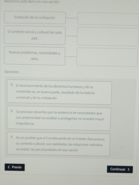 Relaciona cada item con una opción:
Evolución de la civilización
El contexto social y cultural de cada
país
Nuevos problemas, necesidades y
retos
Opciones:
El reconocimiento de los derechos humanos y de su
contenido es, en buena parte, resultado de la historia
universal y de la civilización
Se precisan derechos por la existencia de necesidades que
con anterioridad no existían o protegerlos no revestía mayor
importancia
No es posible que el Constituyente de un Estado desconozca
su contexto cultural, sus realidades, las relaciones individuo
sociedad, las peculiaridades de esa nación
< Previo Continuar