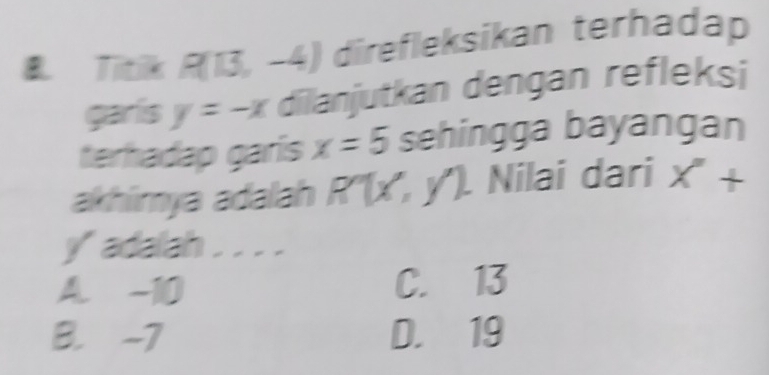 Titik R(13,-4) direfleksikan terhadap
garlis y=-x dilanjutkan dengan refleksi
terhadap garís x=5 sehingga bayangan
akhirya adalah R''(x'', y''). Nilai dari X''+
yadalah . . .
A. -10 C. 13
B. -7 D. 19