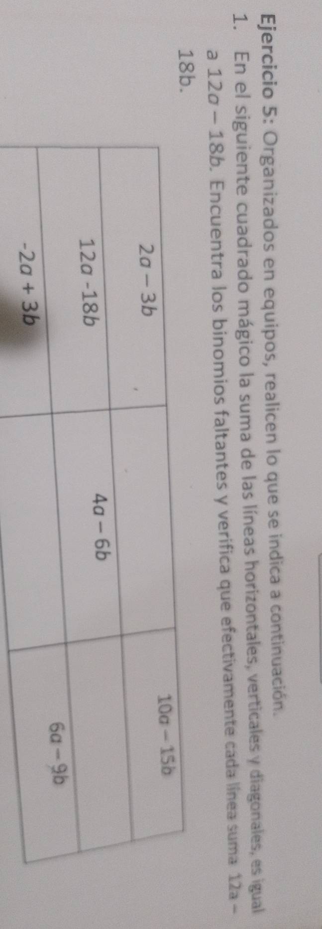 Organizados en equipos, realicen lo que se indica a continuación.
1. En el siguiente cuadrado mágico la suma de las líneas horizontales, verticales y diagonales, es igual
a 12a-18b. Encuentra los binomios faltantes y verifica que efectivamente cada línea suma 12a-
18b