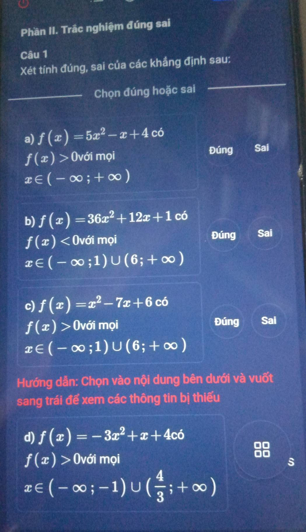 Phần II. Trắc nghiệm đúng sai 
Câu 1 
Xét tính đúng, sai của các khẳng định sau: 
_Chọn đúng hoặc sai 
_ 
a) f(x)=5x^2-x+4 có
f(x)> (với mọi Đúng Sai
x∈ (-∈fty ;+∈fty )
b) f(x)=36x^2+12x+1 có
f(x)<0</tex> với mọi Đúng Sai
x∈ (-∈fty ;1)∪ (6;+∈fty )
c) f(x)=x^2-7x+6 C ó
f(x)> với mọi 
Đúng Sai
x∈ (-∈fty ;1)∪ (6;+∈fty )
Hướng dẫn: Chọn vào nội dung bên dưới và vuốt 
sang trái để xem các thông tin bị thiếu 
d) f(x)=-3x^2+x+4co
a
f(x)> (với mọi s
x∈ (-∈fty ;-1)∪ ( 4/3 ;+∈fty )