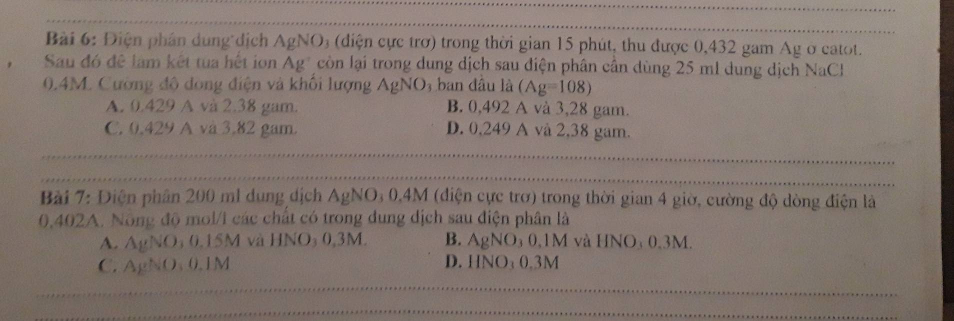 Điện phân dung dịch AgNO_3 (diện ực trơ) trong thời gian 15 phút, thu được 0,432 gam Ag ở catot.
Sau đó đê làm kết tua hết ion . Ag^+ còn lại trong dung dịch sau điện phân cân dùng 25 ml dung dịch NaCl
0.4M. Cường độ dong điện và khối lượng AgN ) 3 ban đầu là (Ag=108)
A. 0.429 A và 2.38 gam. B. 0,492 A và 3,28 gam.
C. 0.429 A và 3.82 gam. D. 0,249 A và 2,38 gam.
Bài 7: Điện phân 200 ml dung dịch AgNO_30.4M (diện cực trở) trong thời gian 4 giờ, cường độ dòng điện là
0,402A. Nông độ mol/1 các chất có trong dung dịch sau điện phân là
A. AgNO_30.15M và HNO_30.3M B. AgNO_30,1M và HNO₄ 0.3M.
C. AgNO_30.1M D. HNO_30.3M