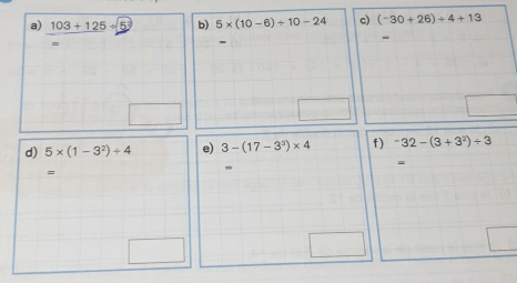 103+125/ b) 5* (10-6)/ 10-24 c) (-30+26)/ 4+13
= 
- 
- 
d) 5* (1-3^2)/ 4 e) 3-(17-3^3)* 4 f ) -32-(3+3^2)/ 3
= 
=