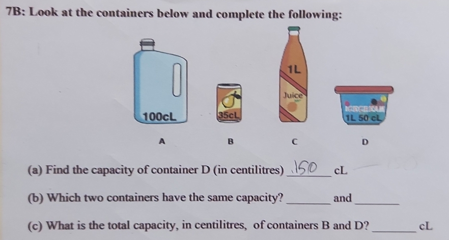 7B: Look at the containers below and complete the following:
1L
Juice
35cL 1L 50 cL
A
B
C
D
(a) Find the capacity of container D (in centilitres) _cL
(b) Which two containers have the same capacity? _and_
(c) What is the total capacity, in centilitres, of containers B and D? _cL