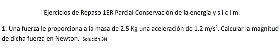 Ejercicios de Repaso 1ER Parcial Conservación de la energía y s i c l m. 
1. Una fuerza le proporciona a la masa de 2.5 Kg una aceleración de 1.2m/s^2. Calcular la magnitud 
de dicha fuerza en Newton. Solución 3N