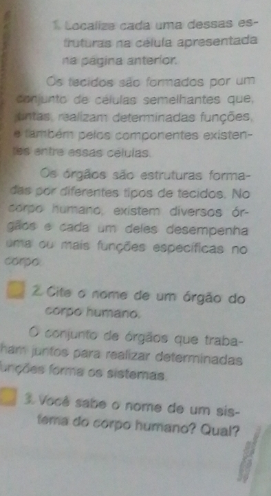 Localize cada uma dessas es- 
truturas na célula apresentada 
na página anteríor. 
Os tecidos são formados por um 
conjunto de células semelhantes que, 
untas, realizam determinadas funções, 
e também pelos componentes existen- 
es entre essas células. 
Os órgãos são estruturas forma- 
das por diferentes tipos de tecidos. No 
corpo humano, existem diversos ór- 
gãos e cada um deles desempenha 
uma ou mais funções específicas no 
corpo 
2 Cite o nome de um órgão do 
corpo humano. 
conjunto de órgãos que traba- 
ham juntos para realizar determinadas 
fonções forma os sistemas. 
3 Você sabe o nome de um sis- 
tema do corpo humano? Qual?