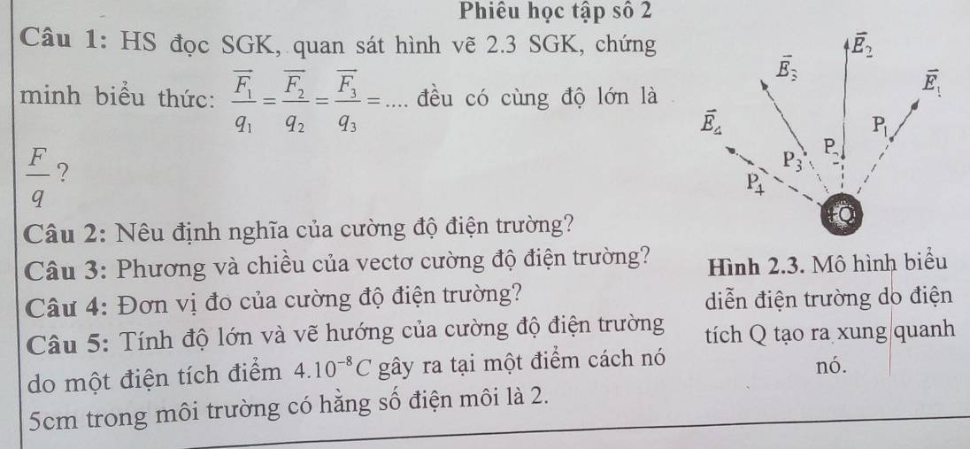 Phiêu học tập số 2
Câu 1: HS đọc SGK, quan sát hình vẽ 2.3 SGK, chứng
minh biểu thức: frac overline F_1q_1=frac overline F_2q_2=frac overline F_3q_3=... đều có cùng độ lớn là
 F/q  ?
Câu 2: Nêu định nghĩa của cường độ điện trường?
Câu 3: Phương và chiều của vectơ cường độ điện trường? Hình 2.3. Mô hình biểu
Câu 4: Đơn vị đo của cường độ điện trường? diễn điện trường do điện
Câu 5: Tính độ lớn và vẽ hướng của cường độ điện trường tích Q tạo ra xung quanh
do một điện tích điểm 4.10^(-8)C gây ra tại một điểm cách nó nó.
5cm trong môi trường có hằng số điện môi là 2.