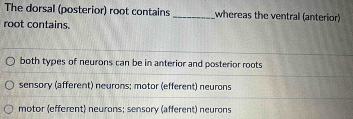 The dorsal (posterior) root contains _whereas the ventral (anterior)
root contains.
both types of neurons can be in anterior and posterior roots
sensory (afferent) neurons; motor (efferent) neurons
motor (efferent) neurons; sensory (afferent) neurons