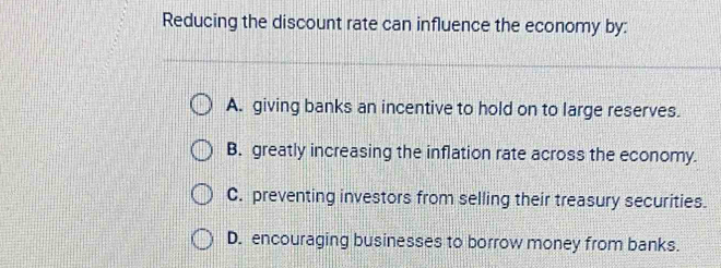 Reducing the discount rate can influence the economy by:
A. giving banks an incentive to hold on to large reserves.
B. greatly increasing the inflation rate across the economy.
C. preventing investors from selling their treasury securities.
D. encouraging businesses to borrow money from banks.