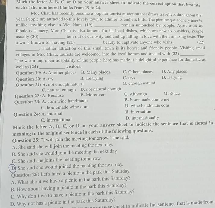 Mark the letter A, B, C, or D on your answer sheet to indicate the correct option that best fits
each of the numbered blanks from 19 to 24.
Moc Chau has recently become a popular tourist attraction that draws travellers throughout the
year. People are attracted to this lovely town to admire its endless hills. The picturesque scenery here is
unlike anything else in Viet Nam. (19) _remain untouched by people. Apart from its
fabulous scenery, Moc Chau is also famous for its local dishes, which are new to outsiders. People
usually (20) _tem out of curiosity and end up falling in love with their amazing taste. The
town is known for having (21) _beauty to captivate anyone who visits. (22)
_, another attraction of this small town is its honest and friendly people. Visiting small
villages in Moc Chau, tourists are welcomed into the local homes and treated with (23) _,
The warm and open hospitality of the people here has made it a delightful experience for domestic as
well as (24) _visitors.
Question 19: A. Another places B. Many places C. Others places D. Any places
Question 20: A. try B. are trying C. trys D. is trying
Question 21: A. . not enough natural B. enough natural
C. natural enough D. not natural enough
Question 22: A. Because B. Moreover C. Although D. Since
Question 23: A. com wine handmade B. homemade com wine
C. homemade wine com D. wine handmade com
Question 24: A. internal B. internation
C. international D. internationally
Mark the letter A, B, C, or D on your answer sheet to indicate the sentence that is closest in
meaning to the original sentence in each of the following questions.
Question 25: "I will join the meeting tomorrow," she said.
A. She said she will join the meeting the next day.
B. She said she would join the meeting the next day.
C. She said she joins the meeting tomorrow.
D. She said she would joined the meeting the next day.
Question 26: Let's have a picnic in the park this Saturday.
A. What about we have a picnic in the park this Saturday?
B. How about having a picnic in the park this Saturday?
C. Why don't we to have a picnic in the park this Saturday?
D. Why not has a picnic in the park this Saturday?
answer sheet to indicate the sentence that is made from