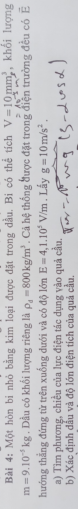 Một hòn bi nhỏ bằng kim loại được đặt trong dầu. Bi có thể tích V=10mm^3 , khối lượng
=10^(-4)m
m=9.10^(-5)kg. Dầu có khối lượng riêng là rho _d=800kg/m^3. Cả hệ thống được đặt trong điện trường đều có vector E
hướng thẳng đứng từ trên xuống dưới và có độ lớn E=4, 1.10^5V/m. Lấy g=10m/s^2. 
a) Tìm phương, chiều của lực điện tác dụng vào quả cầu. 
b) Xác định dầu và độ lớn điện tích của quả cầu.