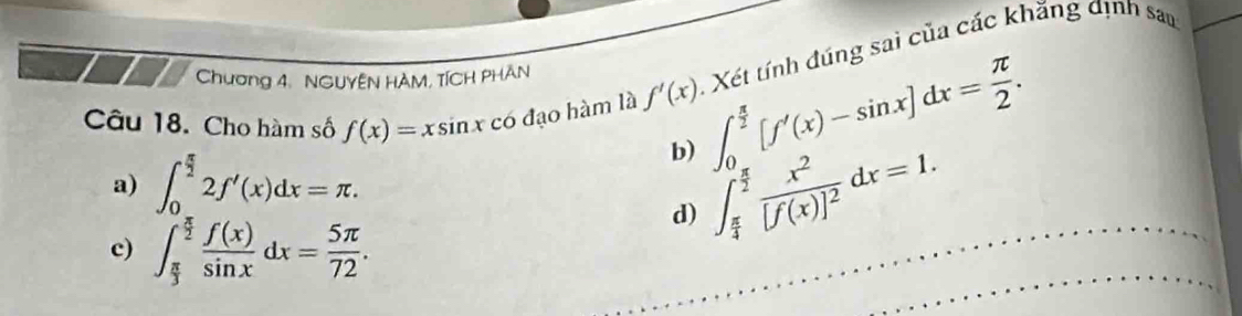 Cho hàm số f(x)=xsin x có đạo hàm là f'(x) ∈t _0^((frac π)2)[f'(x)-sin x]dx= π /2 . Xét tính đúng sai của các khăng định sau
Chương 4. NGUYÊN HAM, TÍCH PHAN
a) ∈t _0^((frac π)2)2f'(x)dx=π.
b) ∈t _ π /4 ^ π /2 frac x^2[f(x)]^2dx=1.
d)
c) ∈t _ π /3 ^ π /2  f(x)/sin x dx= 5π /72 .