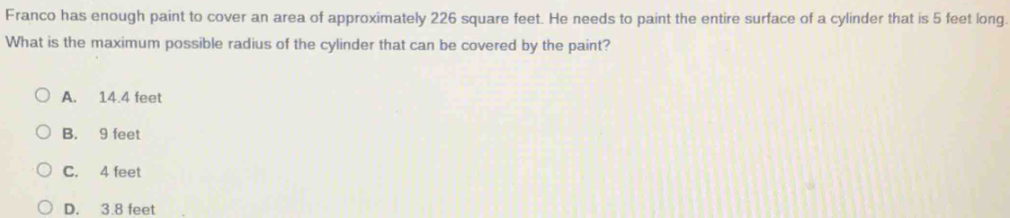 Franco has enough paint to cover an area of approximately 226 square feet. He needs to paint the entire surface of a cylinder that is 5 feet long.
What is the maximum possible radius of the cylinder that can be covered by the paint?
A. 14.4 feet
B. 9 feet
C. 4 feet
D. 3.8 feet