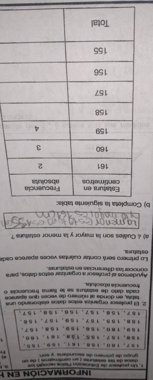 INFORMACIÓN EN I 
1. Un profesor de Educación Física recogió los 3. 
datos de las estaturas ( en centimetros ) de un a) 
grupo de primero de secundaria y son: 
Fr
157, 160. 158, 161 、 159 ， 155,
156, 157, 155, 158, 161, 160 ，
159, 160, 156, 159, 158, 157 ，
158, 155, 157 、 159, 157, 156 。
1 5 7, 1 58, 1 5 7, 1 56, 1 58, 1 5 7 ， 
2. El profesor organiza estos datos elaborando una 
tabla, en donde al número de veces que aparece 
cada dato de estatura se le llama frecuencía o 
frecuencia absoluta. 
Ayudemos al profesor a organizar estos datos, para 
conocer las diferencias en estaturas. 
Lo primero será contar cuántas veces aparece cada 
estatura. 
a) ¿ Cuáles son la mayor y la menor estatura ? 
men 
b) Completa late tabl